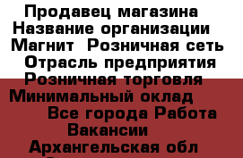 Продавец магазина › Название организации ­ Магнит, Розничная сеть › Отрасль предприятия ­ Розничная торговля › Минимальный оклад ­ 12 000 - Все города Работа » Вакансии   . Архангельская обл.,Северодвинск г.